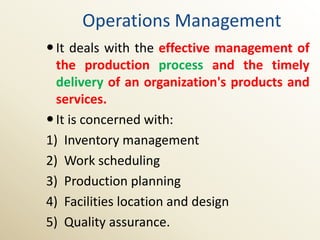 Operations Management
 It deals with the effective management of
  the production process and the timely
  delivery of an organization's products and
  services.
 It is concerned with:
1) Inventory management
2) Work scheduling
3) Production planning
4) Facilities location and design
5) Quality assurance.
 