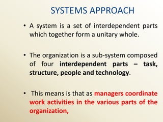 SYSTEMS APPROACH
• A system is a set of interdependent parts
  which together form a unitary whole.

• The organization is a sub-system composed
  of four interdependent parts – task,
  structure, people and technology.

• This means is that as managers coordinate
  work activities in the various parts of the
  organization,
 
