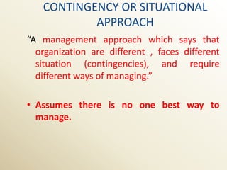 CONTINGENCY OR SITUATIONAL
           APPROACH
“A management approach which says that
  organization are different , faces different
  situation (contingencies), and require
  different ways of managing.”

• Assumes there is no one best way to
  manage.
 