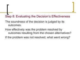 Step 8: Evaluating the Decision’s Effectiveness
The soundness of the decision is judged by its
outcomes.
How effectively was the problem resolved by
outcomes resulting from the chosen alternatives?
If the problem was not resolved, what went wrong?

 