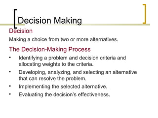 Decision Making
Decision
Making a choice from two or more alternatives.

The Decision-Making Process




Identifying a problem and decision criteria and
allocating weights to the criteria.
Developing, analyzing, and selecting an alternative
that can resolve the problem.



Implementing the selected alternative.



Evaluating the decision’s effectiveness.

 