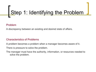 Step 1: Identifying the Problem
Problem
A discrepancy between an existing and desired state of affairs.

Characteristics of Problems
A problem becomes a problem when a manager becomes aware of it.
There is pressure to solve the problem.
The manager must have the authority, information, or resources needed to
solve the problem.

 