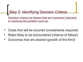 Step 2: Identifying Decision Criteria
Decision criteria are factors that are important (relevant)
to resolving the problem such as:




Costs that will be incurred (investments required)
Risks likely to be encountered (chance of failure)
Outcomes that are desired (growth of the firm)!

 