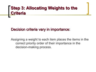 Step 3: Allocating Weights to the
Criteria

Decision criteria vary in importance:
Assigning a weight to each item places the items in the
correct priority order of their importance in the
decision-making process.

 