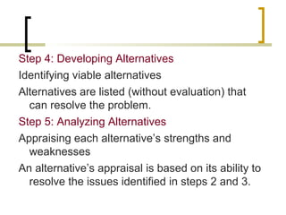 Step 4: Developing Alternatives
Identifying viable alternatives
Alternatives are listed (without evaluation) that
can resolve the problem.
Step 5: Analyzing Alternatives
Appraising each alternative’s strengths and
weaknesses
An alternative’s appraisal is based on its ability to
resolve the issues identified in steps 2 and 3.

 