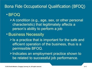 Bona Fide Occupational Qualification (BFOQ)
 • BFOQ
         A condition (e.g., age, sex, or other personal
             characteristic) that legitimately affects a
             person’s ability to perform a job
 • Business Necessity
         Is a practice that is important for the safe and
          efficient operation of the business, thus is a
          permissible BFOQ.
         Indicates an employment practice shown to
          be related to successful job performance.

© 2012 South-Western, Cengage Learning, Inc. All rights reserved.   2–11
 