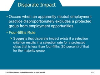 Disparate Impact

 • Occurs when an apparently neutral employment
   practice disproportionately excludes a protected
   group from employment opportunities
 • Four-fifths Rule
        Suggests that disparate impact exists if a selection
            criterion results in a selection rate for a protected
            class that is less than four-fifths (80 percent) of that
            for the majority group




© 2012 South-Western, Cengage Learning, Inc. All rights reserved.      2–13
 