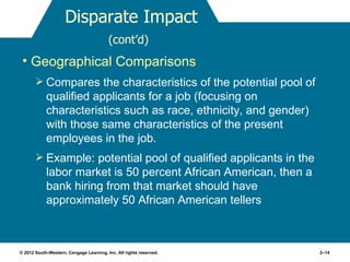 Disparate Impact
                                         (cont’d)
 • Geographical Comparisons
        Compares the characteristics of the potential pool of
            qualified applicants for a job (focusing on
            characteristics such as race, ethnicity, and gender)
            with those same characteristics of the present
            employees in the job.
        Example: potential pool of qualified applicants in the
            labor market is 50 percent African American, then a
            bank hiring from that market should have
            approximately 50 African American tellers



© 2012 South-Western, Cengage Learning, Inc. All rights reserved.   2–14
 