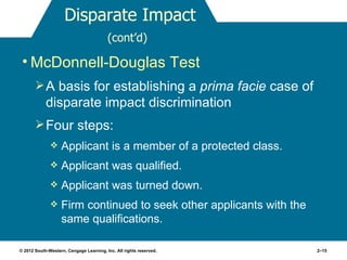 Disparate Impact
                                         (cont’d)

 • McDonnell-Douglas Test
        A basis for establishing a prima facie case of
            disparate impact discrimination
        Four steps:
                  Applicant is a member of a protected class.
                  Applicant was qualified.
                  Applicant was turned down.
                  Firm continued to seek other applicants with the
                   same qualifications.

© 2012 South-Western, Cengage Learning, Inc. All rights reserved.     2–15
 