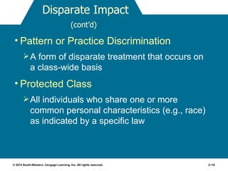 Disparate Impact
                                         (cont’d)

 • Pattern or Practice Discrimination
        A form of disparate treatment that occurs on
            a class-wide basis
 • Protected Class
        All individuals who share one or more
            common personal characteristics (e.g., race)
            as indicated by a specific law



© 2012 South-Western, Cengage Learning, Inc. All rights reserved.   2–16
 