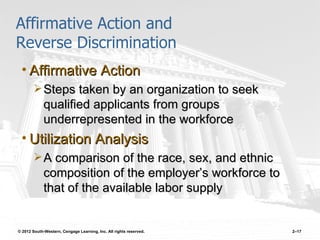 Affirmative Action and
Reverse Discrimination
 • Affirmative Action
         Steps taken by an organization to seek
             qualified applicants from groups
             underrepresented in the workforce
 • Utilization Analysis
         A comparison of the race, sex, and ethnic
             composition of the employer’s workforce to
             that of the available labor supply


© 2012 South-Western, Cengage Learning, Inc. All rights reserved.   2–17
 