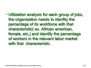 • Utilization analysis for each group of jobs,
   the organization needs to idenfity the
   percentage of its workforce with that
   characteristic( ex. African american,
   female, etc.) and identify the percentage
   of workers in the relevant labor market
   with that characteristic.




© 2012 South-Western, Cengage Learning, Inc. All rights reserved.   2–18
 