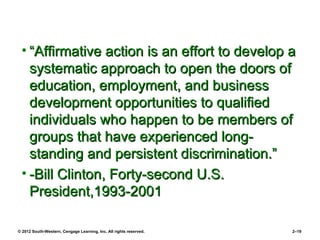 • “Affirmative action is an effort to develop a
   systematic approach to open the doors of
   education, employment, and business
   development opportunities to qualified
   individuals who happen to be members of
   groups that have experienced long-
   standing and persistent discrimination.”
 • -Bill Clinton, Forty-second U.S.
   President,1993-2001

© 2012 South-Western, Cengage Learning, Inc. All rights reserved.   2–19
 