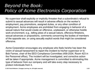 Beyond the Book:
Policy of Acme Electronics Corporation
No supervisor shall explicitly or implicitly threaten that a subordinate’s refusal to
submit to sexual advances will result in adverse effects on the worker’s
employment, pay promotions, assigned duties, or any other condition of
employment. Acme employees are prohibited from engaging in behavior of a
sexual nature that would create an offensive, unpleasant, or otherwise hostile
work environment, e.g., telling jokes of a sexual nature, offensive flirtations,
sexual advances or propositions, comments concerning the bodies of members
of the opposite sex, or using sexually explicit words that might be considered
offensive.

Acme Corporation encourages any employee who feels he/she has been the
victim of sexual harassment to report the incident to his/her supervisor or to
Bob Farrow, chair of the EEO Compliance Committee (456-2534, Room 423 in
the Personnel office). The incident will be investigated, and corrective action
will be taken if appropriate. Acme management is committed to eliminating this
type of behavior from our company and will take every step necessary to
protect individuals from it.
© 2012 South-Western, Cengage Learning, Inc. All rights reserved.                 2–22
 