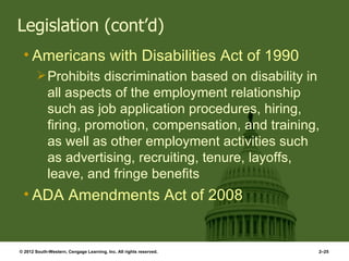 Legislation (cont’d)
 • Americans with Disabilities Act of 1990
         Prohibits discrimination based on disability in
             all aspects of the employment relationship
             such as job application procedures, hiring,
             firing, promotion, compensation, and training,
             as well as other employment activities such
             as advertising, recruiting, tenure, layoffs,
             leave, and fringe benefits
 • ADA Amendments Act of 2008


© 2012 South-Western, Cengage Learning, Inc. All rights reserved.   2–25
 