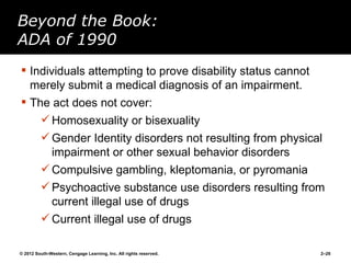 Beyond the Book:
ADA of 1990
 Individuals attempting to prove disability status cannot
  merely submit a medical diagnosis of an impairment.
 The act does not cover:
          Homosexuality or bisexuality
          Gender Identity disorders not resulting from physical
           impairment or other sexual behavior disorders
          Compulsive gambling, kleptomania, or pyromania
          Psychoactive substance use disorders resulting from
           current illegal use of drugs
          Current illegal use of drugs

© 2012 South-Western, Cengage Learning, Inc. All rights reserved.   2–26
 