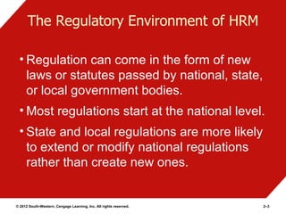 The Regulatory Environment of HRM

 • Regulation can come in the form of new
   laws or statutes passed by national, state,
   or local government bodies.
 • Most regulations start at the national level.
 • State and local regulations are more likely
   to extend or modify national regulations
   rather than create new ones.


© 2012 South-Western, Cengage Learning, Inc. All rights reserved.   2–3
 