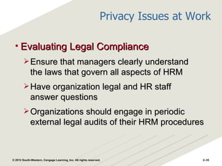 Privacy Issues at Work

 • Evaluating Legal Compliance
         Ensure that managers clearly understand
             the laws that govern all aspects of HRM
         Have organization legal and HR staff
             answer questions
         Organizations should engage in periodic
             external legal audits of their HRM procedures



© 2012 South-Western, Cengage Learning, Inc. All rights reserved.                   2–35
 