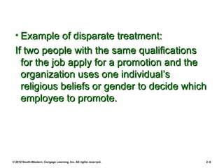 • Example of disparate treatment:
 If two people with the same qualifications
   for the job apply for a promotion and the
   organization uses one individual’s
   religious beliefs or gender to decide which
   employee to promote.




© 2012 South-Western, Cengage Learning, Inc. All rights reserved.   2–6
 