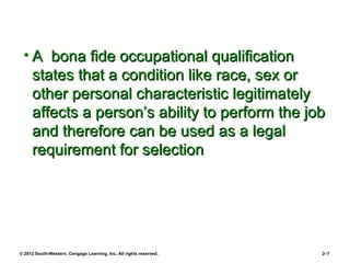 • A bona fide occupational qualification
   states that a condition like race, sex or
   other personal characteristic legitimately
   affects a person’s ability to perform the job
   and therefore can be used as a legal
   requirement for selection




© 2012 South-Western, Cengage Learning, Inc. All rights reserved.   2–7
 