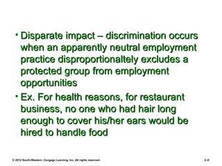 • Disparate impact – discrimination occurs
   when an apparently neutral employment
   practice disproportionaltely excludes a
   protected group from employment
   opportunities
 • Ex. For health reasons, for restaurant
   business, no one who had hair long
   enough to cover his/her ears would be
   hired to handle food

© 2012 South-Western, Cengage Learning, Inc. All rights reserved.   2–8
 