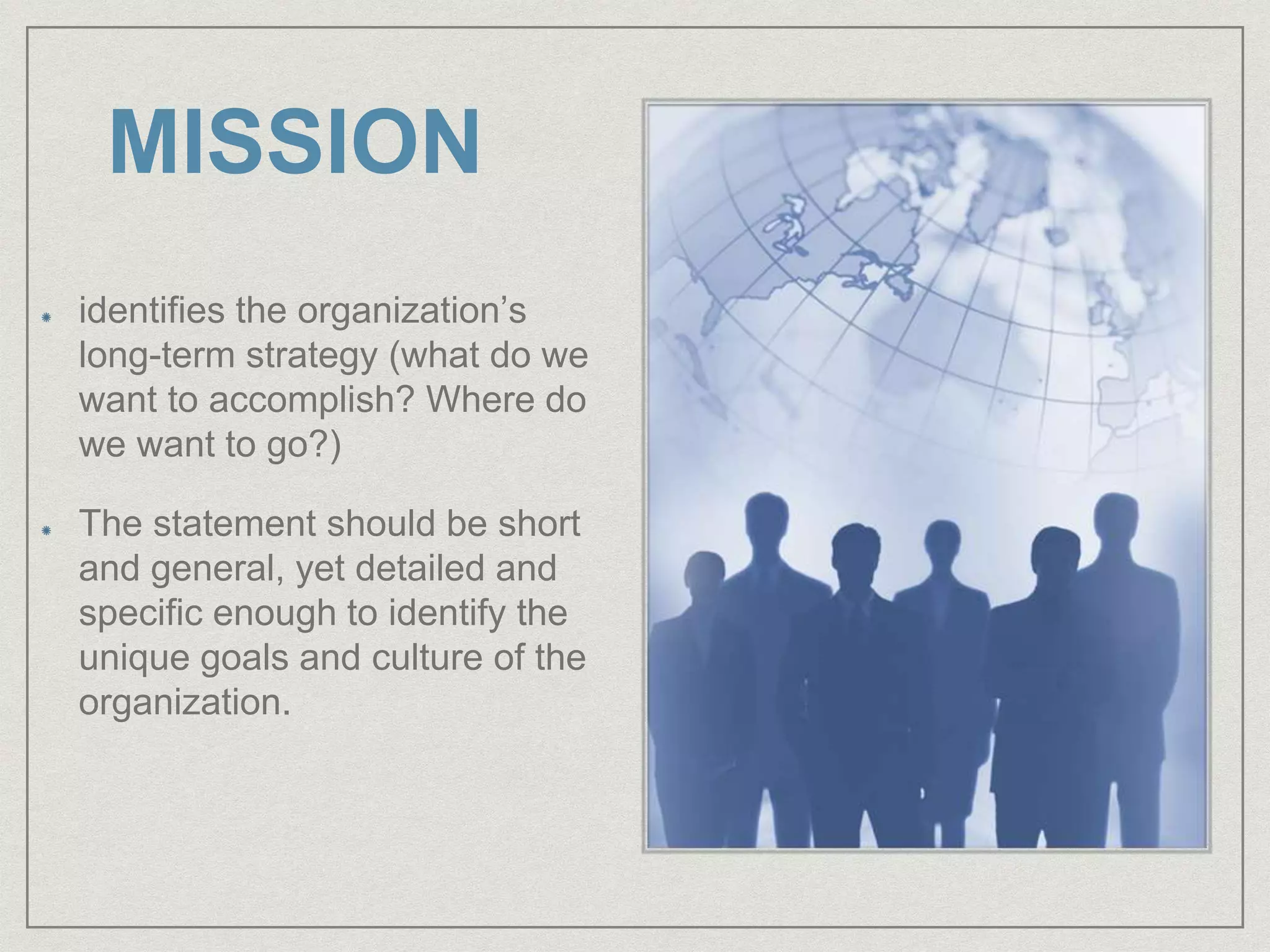 MISSION
identifies the organization’s
long-term strategy (what do we
want to accomplish? Where do
we want to go?)
The statement should be short
and general, yet detailed and
specific enough to identify the
unique goals and culture of the
organization.
 