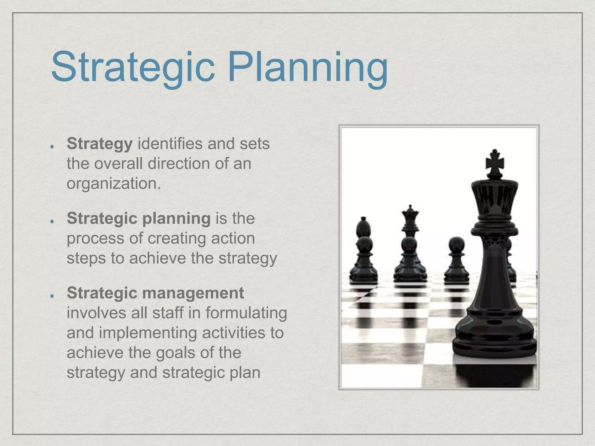 Strategic Planning
Strategy identifies and sets
the overall direction of an
organization.
Strategic planning is the
process of creating action
steps to achieve the strategy
Strategic management
involves all staff in formulating
and implementing activities to
achieve the goals of the
strategy and strategic plan
 