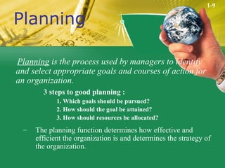 Planning Planning  is the process used by managers to identify and select appropriate goals and courses of action for an organization.   3 steps to good planning : 1. Which goals should be pursued? 2. How should the goal be attained? 3. How should resources be allocated? The planning function determines how effective and efficient the organization is and determines the strategy of the organization. 1-9 