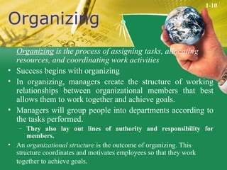 Organizing Organizing  is the process of assigning tasks, allocating resources, and coordinating work activities Success begins with organizing In organizing, managers create the structure of working relationships between organizational members that best allows them to work together and achieve goals. Managers will group people into departments according to the tasks performed. They also lay out lines of authority and responsibility for members. An  organizational structure  is the outcome of organizing. This structure coordinates and motivates employees so that they work together to achieve goals . 1-10 