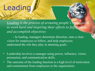 Leading Leading  is the process of arousing people’s enthusiasm to work hard and inspiring their efforts to fulfill plans and accomplish objectives -  In leading, managers determine direction, state a clear  vision for employees to follow, and help employees  understand the role they play in attaining goals. Leadership involves a manager using power, influence, vision, persuasion, and communication skills. The outcome of the leading function is a high level of motivation and commitment from employees to the organization. 1-11 