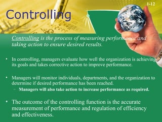 Controlling Controlling  is the process of measuring performance and taking action to ensure desired results. In controlling, managers evaluate how well the organization is achieving its goals and takes corrective action to improve performance. Managers will monitor individuals, departments, and the organization to determine if desired performance has been reached. Managers will also take action to increase performance as required. The outcome of the controlling function is the accurate measurement of performance and regulation of efficiency and effectiveness. 1-12 