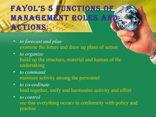 Fayol’s 5 Functions of  Management Roles and  Actions : to forecast and plan   examine the future and draw up plans of action  to organise build up the structure, material and human of the undertaking  to command maintain activity among the personnel  to co-ordinate bind together, unify and harmonise activity and effort  to control see that everything occurs in conformity with policy and practise  