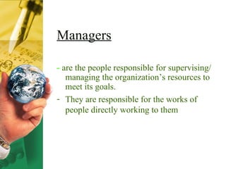 Managers -  are the people responsible for supervising/ managing the organization’s resources to meet its goals. They are responsible for the works of people directly working to them 