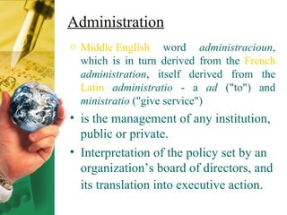 Administration Middle English  word  administracioun , which is in turn derived from the  French   administration , itself derived from the  Latin   administratio  - a  ad  ("to") and  ministratio  ("give service") is the management of any institution, public or private.  Interpretation of the policy set by an organization’s board of directors, and its translation into executive action .   