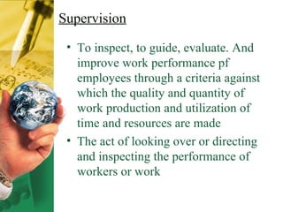Supervision To inspect, to guide, evaluate. And improve work performance pf employees through a criteria against which the quality and quantity of work production and utilization of time and resources are made The act of looking over or directing and inspecting the performance of workers or work 