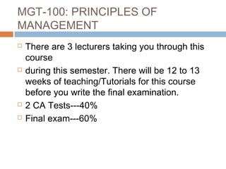 MGT-100: PRINCIPLES OF
MANAGEMENT
   There are 3 lecturers taking you through this
    course
   during this semester. There will be 12 to 13
    weeks of teaching/Tutorials for this course
    before you write the final examination.
   2 CA Tests---40%
   Final exam---60%
 