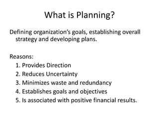 What is Planning?
Defining organization’s goals, establishing overall
  strategy and developing plans.

Reasons:
  1. Provides Direction
  2. Reduces Uncertainty
  3. Minimizes waste and redundancy
  4. Establishes goals and objectives
  5. Is associated with positive financial results.
 