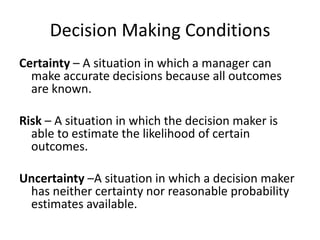 Decision Making Conditions
Certainty – A situation in which a manager can
  make accurate decisions because all outcomes
  are known.

Risk – A situation in which the decision maker is
  able to estimate the likelihood of certain
  outcomes.

Uncertainty –A situation in which a decision maker
 has neither certainty nor reasonable probability
 estimates available.
 