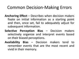 Common Decision-Making Errors
Anchoring Effect – Describes when decision makers
  fixate on initial information as a starting point
  and then, once set, fail to adequately adjust for
  subsequent information.
Selective Perception Bias – Decision makers
  selectively organize and interpret events based
  on their biased perceptions.
Availability Bias – Decision makers tend to
  remember events that are the most recent and
  vivid in their memory.
 