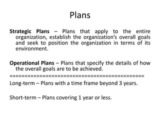 Plans
Strategic Plans – Plans that apply to the entire
   organization, establish the organization’s overall goals
   and seek to position the organization in terms of its
   environment.

Operational Plans – Plans that specify the details of how
  the overall goals are to be achieved.
=============================================
Long-term – Plans with a time frame beyond 3 years.

Short-term – Plans covering 1 year or less.
 