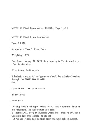 MGT1100 Final Examination T3 2020 Page 1 of 3
MGT1100 Final Exam Assessment
Term 3 2020
Assessment Task 3: Final Exam
Weighting: 50%
Due Date: January 31, 2021. Late penalty is 5% for each day
after the due date.
Word Limit: 2050 words
Submission style: All assignments should be submitted online
through the MGT1100 Moodle
site.
Total Grade: 10x 5= 50 Marks
Instructions:
Your Task:
Develop a detailed report based on All five questions listed in
this document. In your report you need
to address ALL Five Discussion Questions listed below. Each
Question response should be around
400 words. Please use theories from the textbook to support/
 