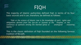 The majority of Islamic authorities defined Fiqh in terms of its four
basic sources and it can, therefore, be defined as follows:
“Fiqh or the science of Islamic Law is the knowledge of one’s rights and
obligations derived from the Qur-an or Sunnah of the Prophet, or the
consensus of opinions among the learned (ijma) or analogical reasoning
(qiyas). “
This is the classic definition of Fiqh founded on the following famous
tradition of Mu’adh.
FIQH
 
