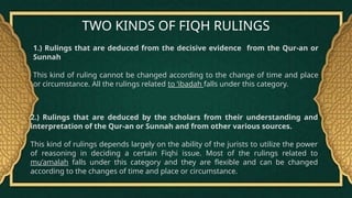 TWO KINDS OF FIQH RULINGS
1.) Rulings that are deduced from the decisive evidence from the Qur-an or
Sunnah
This kind of ruling cannot be changed according to the change of time and place
or circumstance. All the rulings related to ‘ibadah falls under this category.
2.) Rulings that are deduced by the scholars from their understanding and
interpretation of the Qur-an or Sunnah and from other various sources.
This kind of rulings depends largely on the ability of the jurists to utilize the power
of reasoning in deciding a certain Fiqhi issue. Most of the rulings related to
mu’amalah falls under this category and they are flexible and can be changed
according to the changes of time and place or circumstance.
 