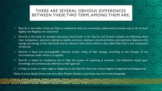 THERE ARE SEVERAL OBVIOUS DIFFERENCES
BETWEEN THESE TWO TERM, AMONG THEM ARE;
1. Shari’ah is the wider circle, but Fiqh is confined to what are commonly understood as human acts as far as their
legality and illegality are concerned.
2. Shari’ah is the body of revealed injunctions found both in the Qur’an and Sunnah, includes the following three
main component; sanctions relating to beliefs, sanctions relating to moral and ethics, and sanctions relating to the
sayings and doings of the individuals and his relations with others; which is also called Fiqh; Fiqh is one component
of Shari’ah.
3. Shari’ah is fixed and unchangeable whereas certain ruling of Fiqh changes according to the changes of the
circumstances under which it is applied.
4. Shari’ah is based on revelations, but in Fiqh, the power of reasoning is stressed, and deduction based upon
knowledge are continuously referred to with approval.
5. In Fiqh, an action is either legal or illegal but in the Shari’ah there are various degree of approval and disapproval.
Note: It is not clearly drawn, and very often Muslim Scholars used these two term interchangeably.
 