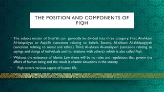 THE POSITION AND COMPONENTS OF
FIQH
• The subject matter of Shari'ah can generally be divided into three category; First, Al-ahkam
Al-Ittiqadiyya or Aqid h (sanctions relating to beliefs. Second, Al-ahkam Al-akhlaaqiyyah
ā
(sanctions relating to moral and ethics). Third, Al-ahkam Al-amaliyyah (sanctions relating to
sayings and doings of individuals and his relations with others) ;which is also called Fiqh.
• Without the existence of Islamic Law, there will be no rules and regulations that govern the
affairs of human being and the result is chaotic situations in the society.
• Fiqh covers various aspect of human life.
 