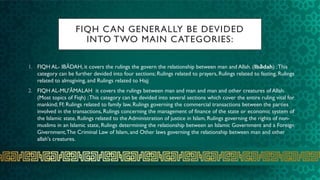 FIQH CAN GENERALLY BE DEVIDED
INTO TWO MAIN CATEGORIES:
1. FIQH AL- IBĀDAH, it covers the rulings the govern the relationship between man and Allah. (Ibādah) ;This
category can be further devided into four sections; Rulings related to prayers, Rulings related to fasting, Rulings
related to almsgiving, and Rulings related to Hajj
2. FIQH AL-MU'ĀMALAH it covers the rulings between man and man and man and other creatures of Allah.
(Most topics of Fiqh) ;This category can be devided into several sections which cover the entire ruling vital for
mankind; Ff; Rulings related to family law, Rulings governing the commercial transactions between the parties
involved in the transactions, Rulings concerning the management of finance of the state or economic system of
the Islamic state, Rulings related to the Administration of justice in Islam, Rulings governing the rights of non-
muslims in an Islamic state, Rulings determining the relationship between an Islamic Government and a Foreign
Givernment,The Criminal Law of Islam, and Other laws governing the relationship between man and other
allah's creatures.
 