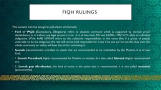 FIQH RULINGS
This contains into five categories (Al-ahkam al-khamsah);
• Fard or Wajib (Compulsory, Obligatory) refers to absolute command which is supported by decisive proof,
disobedience to it without any legal excuse is a sin. It is of two kind; AYN and KIFAYAH. FARD AYN refers to individual
obligations. While FARD KIFAYAH refers to the collective responsibilities in the sense that if a group of people
undertake to do the obligation, the rest will not be held responsible for it, but if no one carries out this duty then, the
whole community or nation will bear the sin for commiting it.
• Sunnah (recommended act)refers to deeds that are recommended to be undertaken by the Muslims. It is of two
kind;
• 1. Sunnah Mu-akkada, highly recommended for Muslims to emulate. It is also called Mandub (highly recommended
act).
• 2. Sunnah gayr Mu-akkadah, this kind of action is the action that is recommended. It is also called mustahab
(praiseworthy).
 
