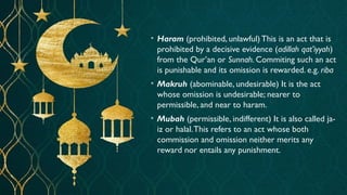• Haram (prohibited, unlawful) This is an act that is
prohibited by a decisive evidence (adillah qat’iyyah)
from the Qur’an or Sunnah. Commiting such an act
is punishable and its omission is rewarded. e.g. riba
• Makruh (abominable, undesirable) It is the act
whose omission is undesirable; nearer to
permissible, and near to haram.
• Mubah (permissible, indifferent) It is also called ja-
iz or halal.This refers to an act whose both
commission and omission neither merits any
reward nor entails any punishment.
 