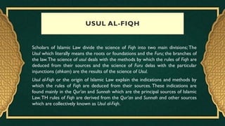 USUL AL-FIQH
Scholars of Islamic Law divide the science of Fiqh into two main divisions; The
Usul which literally means the roots or foundations and the Furu; the branches of
the law.The science of usul deals with the methods by which the rules of Fiqh are
deduced from their sources and the science of Furu delas with the particular
injunctions (ahkam) are the results of the science of Usul.
Usul al-Fiqh or the origin of Islamic Law explain the indications and methods by
which the rules of Fiqh are deduced from their sources. These indications are
found mainly in the Qur’an and Sunnah which are the principal sources of Islamic
Law.TH rules of Fiqh are derived from the Qur’an and Sunnah and other sources
which are collectively known as Usul al-Fiqh.
 