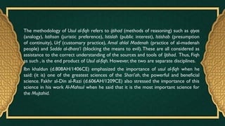The methodology of Usul al-fiqh refers to ijtihad (methods of reasoning) such as qiyas
(analogy), Istihsan (juristic preference), Istislah (public interest), Istishab (presumption
of continuity), Urf (customary practice), Amal ahlal Madenah (practice of al-madenah
people) and Sadda al-dhara’i (blocking the means to evil).These are all considered as
assistance to the correct understanding of the sources and tools of Ijtihad. Thus, Fiqh
as such , is the end product of Usul al-fiqh. However, the two are separate disciplines.
Ibn khaldun (d.808AH/1406CE) emphasized the importance of usul al-fiqh when he
said: (it is) one of the greatest sciences of the Shari’ah, the powerful and beneficial
science. Fakhr al-Din al-Razi (d.606AH/1209CE) also stressed the importance of this
science in his work Al-Mahsul when he said that it is the most important science for
the Mujtahid.
 